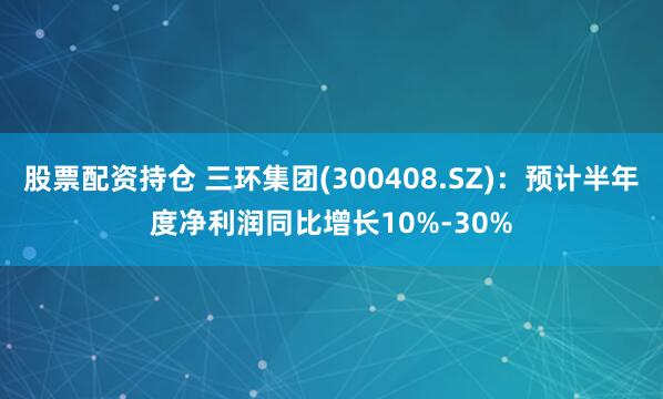 股票配资持仓 三环集团(300408.SZ):预计半年度净利润同比增长10%-30%