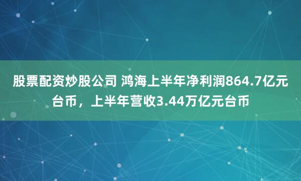 股票配资炒股公司 鸿海上半年净利润864.7亿元台币，上半年营收3.44万亿元台币