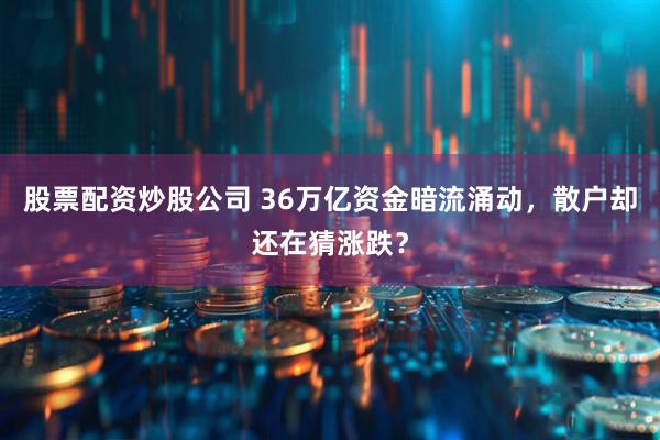 股票配资炒股公司 36万亿资金暗流涌动，散户却还在猜涨跌？