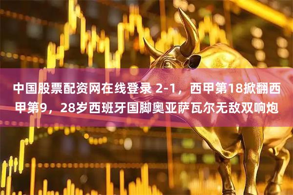 中国股票配资网在线登录 2-1,西甲第18掀翻西甲第9,28岁西班牙国脚奥亚萨瓦尔无敌双响炮