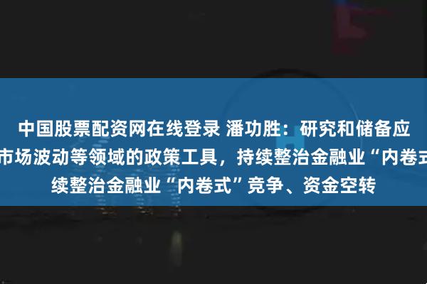 中国股票配资网在线登录 潘功胜：研究和储备应对宏观经济、金融市场波动等领域的政策工具，持续整治金融业“内卷式”竞争、资金空转