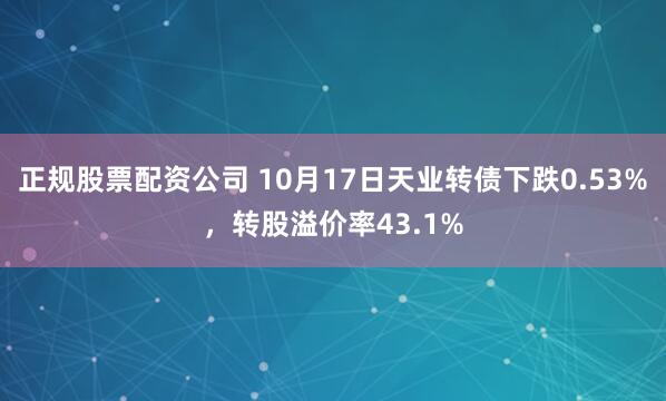 正规股票配资公司 10月17日天业转债下跌0.53%,转股溢价率43.1%