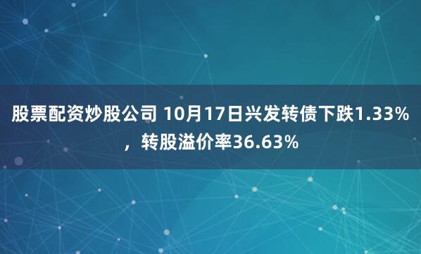 股票配资炒股公司 10月17日兴发转债下跌1.33%,转股溢价率36.63%