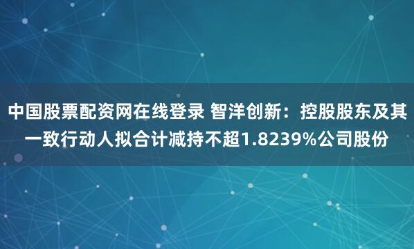 中国股票配资网在线登录 智洋创新:控股股东及其一致行动人拟合计减持不超1.8239%公司股份