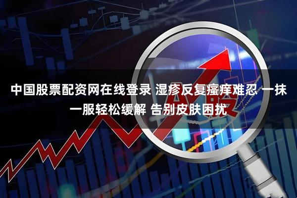 中国股票配资网在线登录 湿疹反复瘙痒难忍 一抹一服轻松缓解 告别皮肤困扰