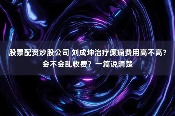 股票配资炒股公司 刘成坤治疗癫痫费用高不高？会不会乱收费？一篇说清楚