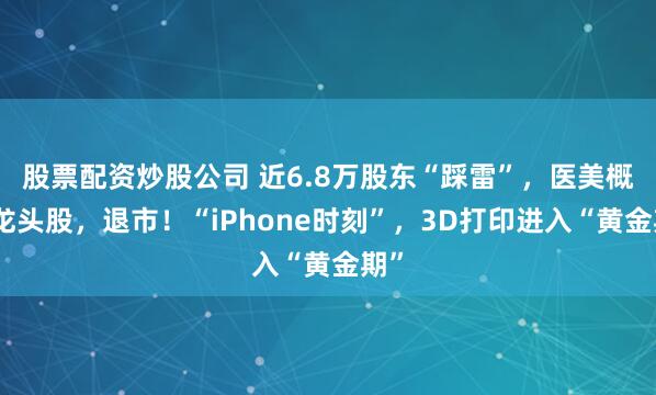 股票配资炒股公司 近6.8万股东“踩雷”,医美概念龙头股,退市!“iPhone时刻”,3D打印进入“黄金期”