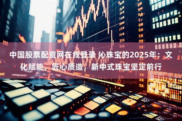 中国股票配资网在线登录 沁珠宝的2025年:文化赋能,匠心质造,新中式珠宝坚定前行