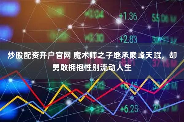 炒股配资开户官网 魔术师之子继承巅峰天赋,却勇敢拥抱性别流动人生