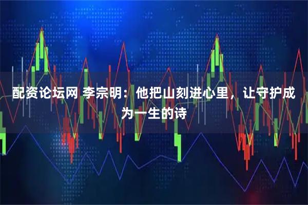 配资论坛网 李宗明：他把山刻进心里，让守护成为一生的诗