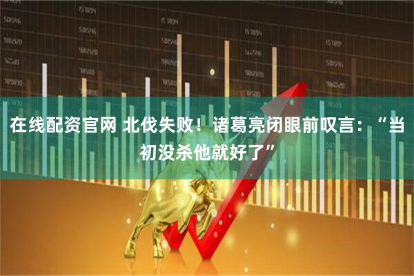 在线配资官网 北伐失败！诸葛亮闭眼前叹言：“当初没杀他就好了”