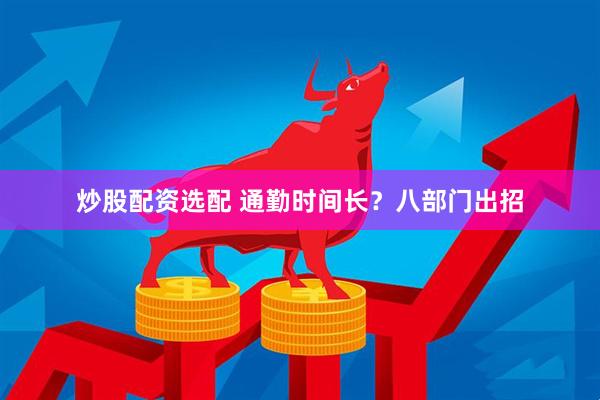 炒股配资选配 通勤时间长？八部门出招