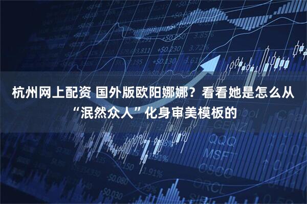 杭州网上配资 国外版欧阳娜娜？看看她是怎么从“泯然众人”化身审美模板的