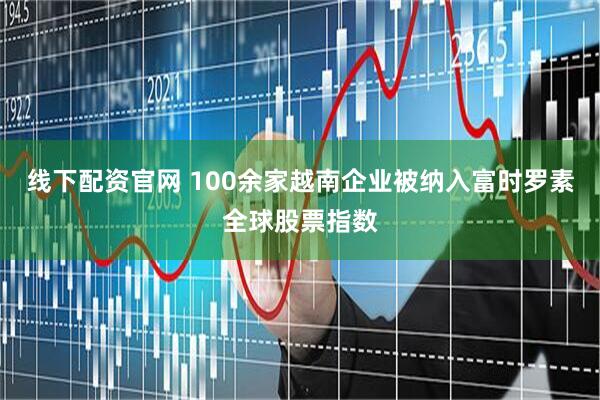 线下配资官网 100余家越南企业被纳入富时罗素全球股票指数
