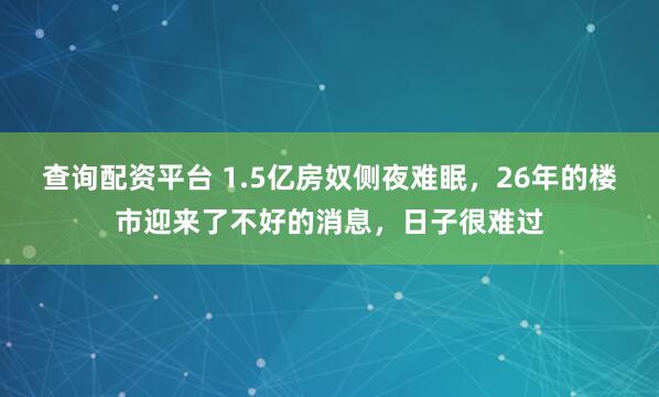 查询配资平台 1.5亿房奴侧夜难眠，26年的楼市迎来了不好的消息，日子很难过