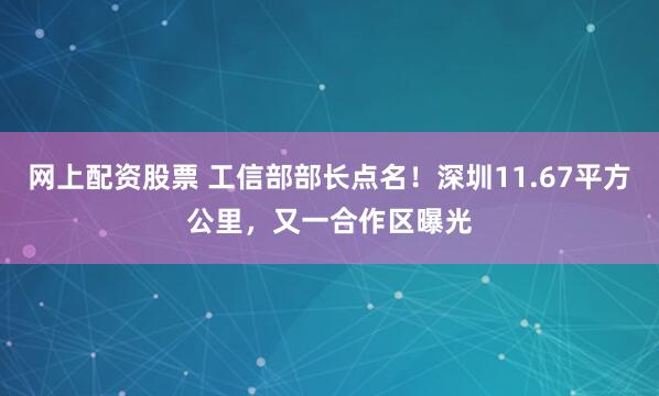 网上配资股票 工信部部长点名！深圳11.67平方公里，又一合作区曝光