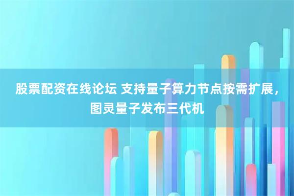 股票配资在线论坛 支持量子算力节点按需扩展,图灵量子发布三代机