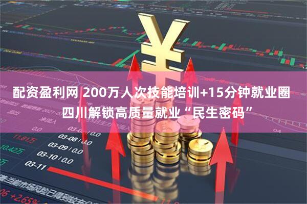 配资盈利网 200万人次技能培训+15分钟就业圈   四川解锁高质量就业“民生密码”